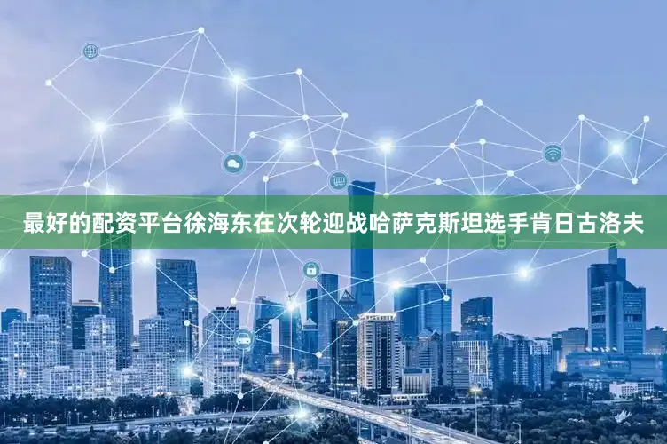 最好的配资平台徐海东在次轮迎战哈萨克斯坦选手肯日古洛夫
