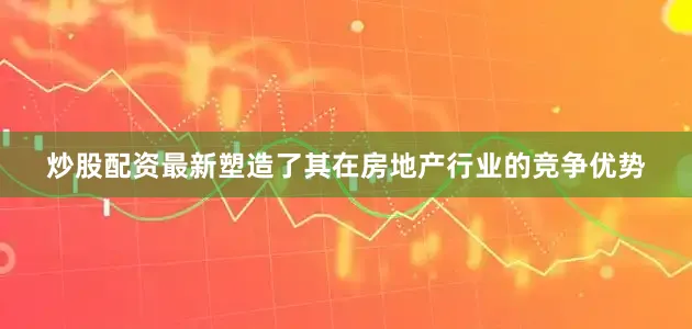 炒股配资最新塑造了其在房地产行业的竞争优势