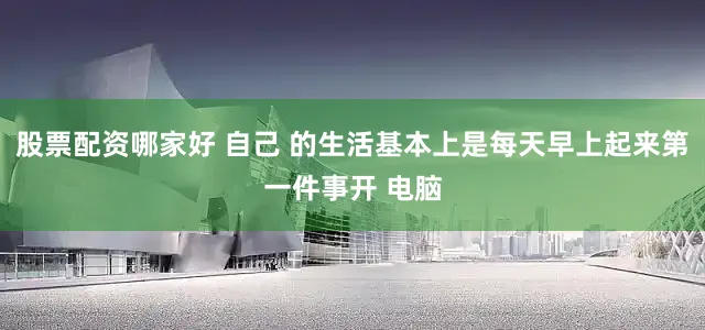 股票配资哪家好 自己 的生活基本上是每天早上起来第一件事开 电脑