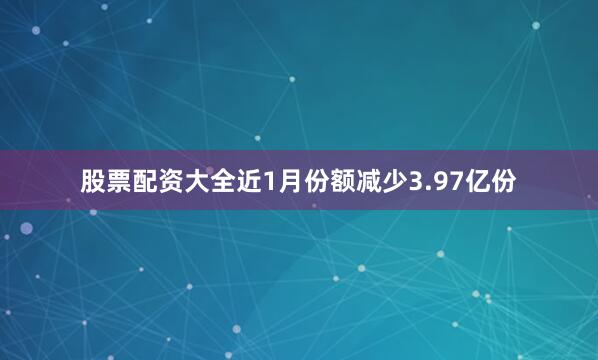 股票配资大全近1月份额减少3.97亿份