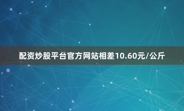 配资炒股平台官方网站相差10.60元/公斤
