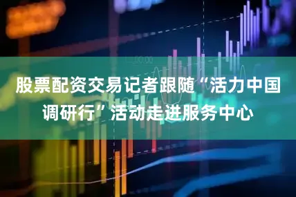 股票配资交易记者跟随“活力中国调研行”活动走进服务中心