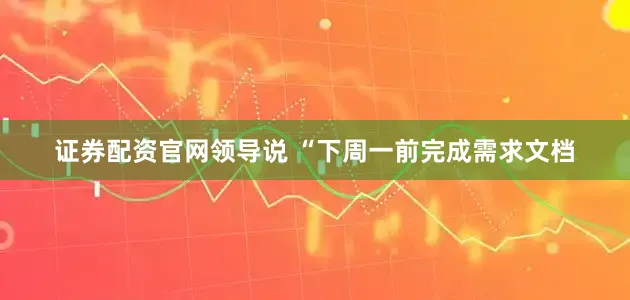 证券配资官网领导说 “下周一前完成需求文档
