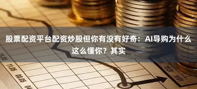 股票配资平台配资炒股但你有没有好奇：AI导购为什么这么懂你？其实