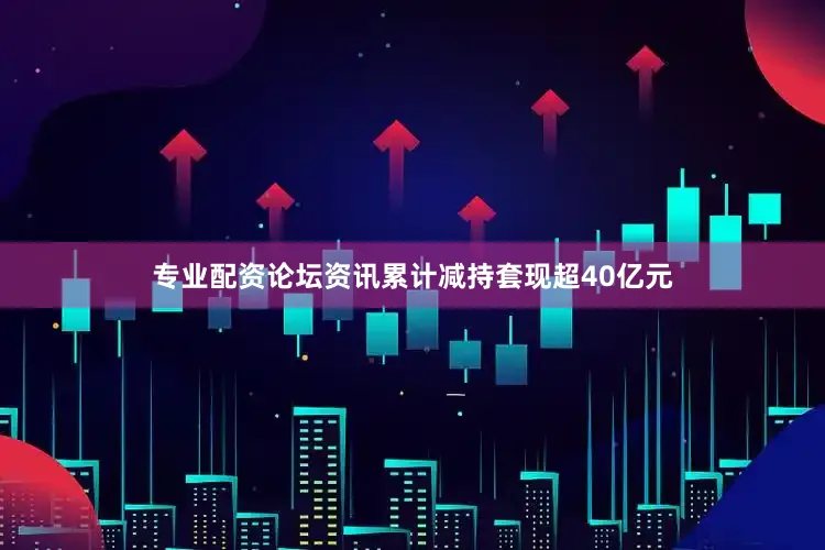 专业配资论坛资讯累计减持套现超40亿元