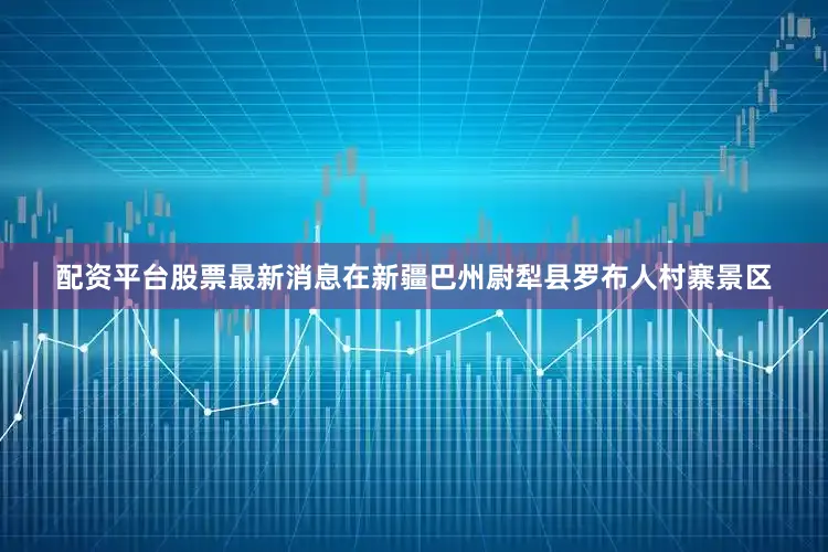 配资平台股票最新消息在新疆巴州尉犁县罗布人村寨景区