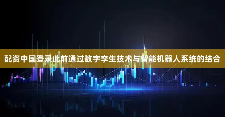配资中国登录此前通过数字孪生技术与智能机器人系统的结合