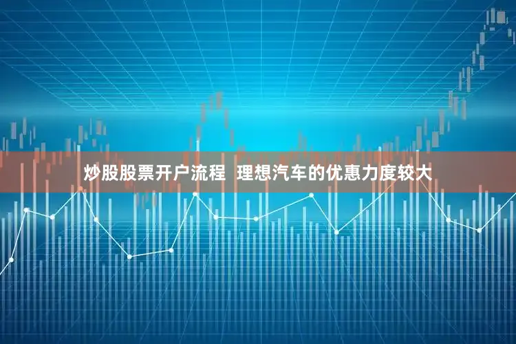 炒股股票开户流程  理想汽车的优惠力度较大