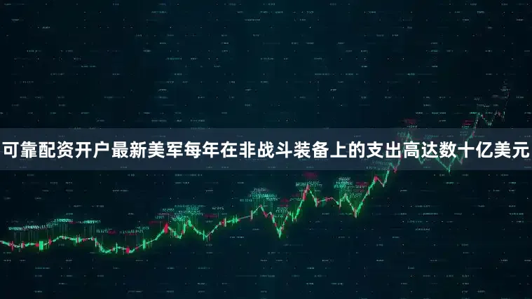 可靠配资开户最新美军每年在非战斗装备上的支出高达数十亿美元